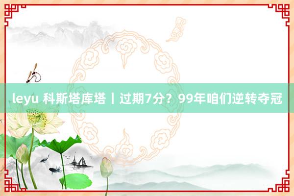 leyu 科斯塔库塔丨过期7分？99年咱们逆转夺冠