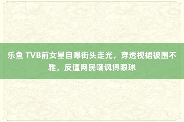 乐鱼 TVB前女星自曝街头走光，穿透视裙被围不雅，反遭网民嘲讽博眼球