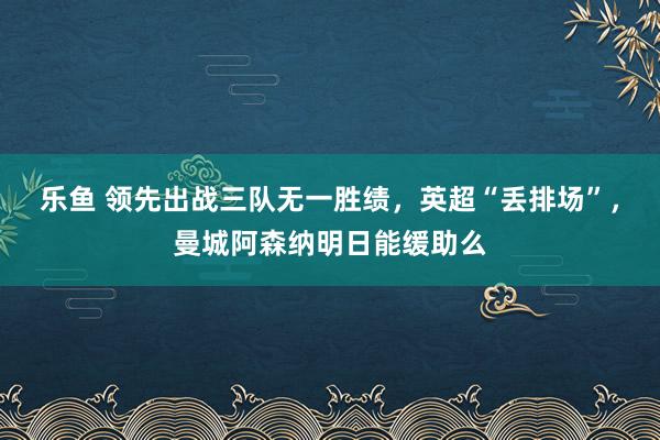 乐鱼 领先出战三队无一胜绩，英超“丢排场”，曼城阿森纳明日能缓助么