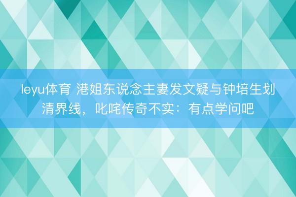 leyu体育 港姐东说念主妻发文疑与钟培生划清界线，叱咤传奇不实：有点学问吧