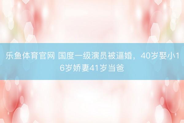 乐鱼体育官网 国度一级演员被逼婚，40岁娶小16岁娇妻41岁当爸