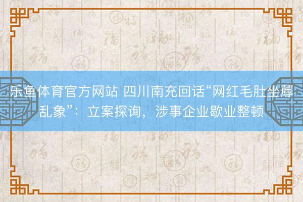 乐鱼体育官方网站 四川南充回话“网红毛肚坐蓐乱象”：立案探询，涉事企业歇业整顿