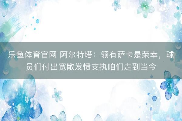 乐鱼体育官网 阿尔特塔：领有萨卡是荣幸，球员们付出宽敞发愤支执咱们走到当今