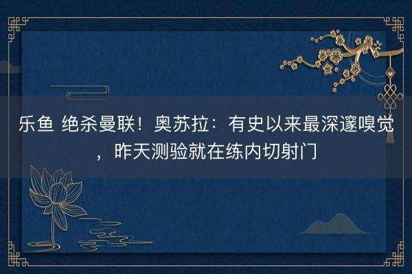 乐鱼 绝杀曼联！奥苏拉：有史以来最深邃嗅觉，昨天测验就在练内切射门