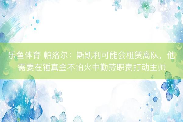 乐鱼体育 帕洛尔：斯凯利可能会租赁离队，他需要在锤真金不怕火中勤劳职责打动主帅