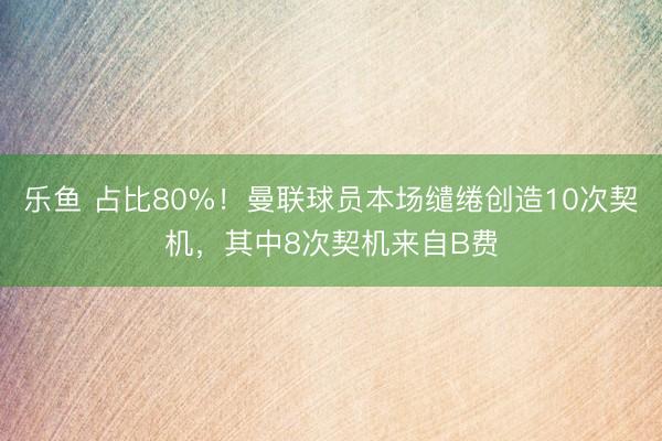 乐鱼 占比80%！曼联球员本场缱绻创造10次契机，其中8次契机来自B费