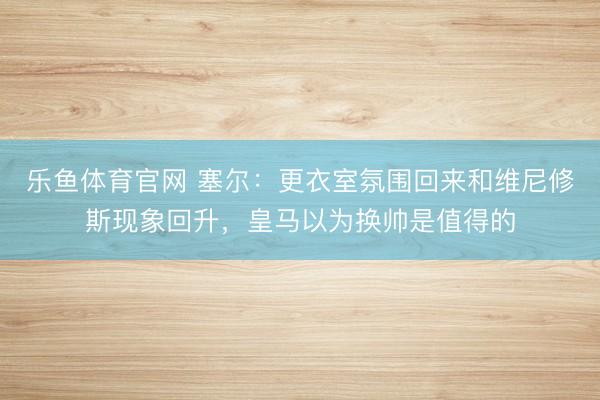 乐鱼体育官网 塞尔：更衣室氛围回来和维尼修斯现象回升，皇马以为换帅是值得的