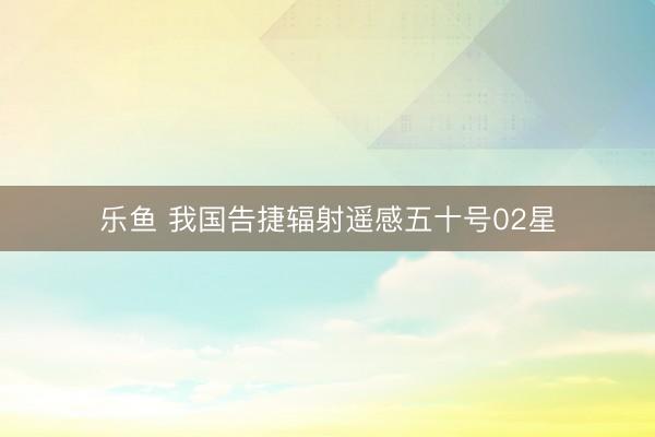 乐鱼 我国告捷辐射遥感五十号02星