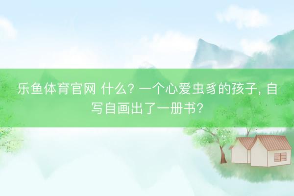 乐鱼体育官网 什么? 一个心爱虫豸的孩子, 自写自画出了一册书?
