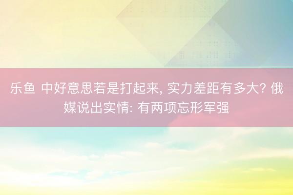 乐鱼 中好意思若是打起来, 实力差距有多大? 俄媒说出实情: 有两项忘形军强