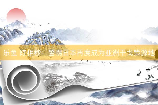 乐鱼 陈相秒：警惕日本再度成为亚洲干戈策源地