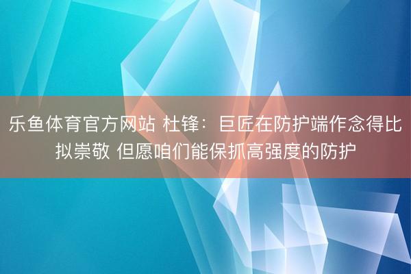 乐鱼体育官方网站 杜锋：巨匠在防护端作念得比拟崇敬 但愿咱们能保抓高强度的防护