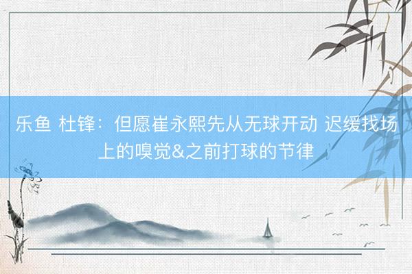 乐鱼 杜锋：但愿崔永熙先从无球开动 迟缓找场上的嗅觉&之前打球的节律