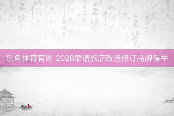乐鱼体育官网 2026靠谱旅店改造修订品牌保举