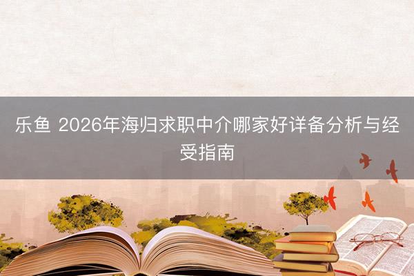 乐鱼 2026年海归求职中介哪家好详备分析与经受指南