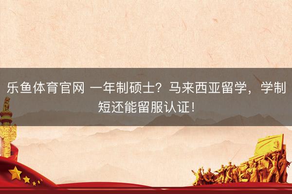乐鱼体育官网 一年制硕士？马来西亚留学，学制短还能留服认证！