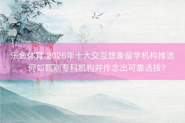 乐鱼体育 2026年十大交互想象留学机构推选，何如甄别专科机构并作念出可靠选拔？