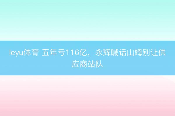 leyu体育 五年亏116亿，永辉喊话山姆别让供应商站队