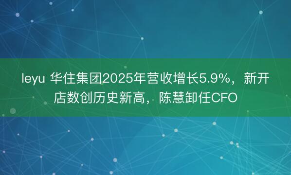 leyu 华住集团2025年营收增长5.9%，新开店数创历史新高，陈慧卸任CFO