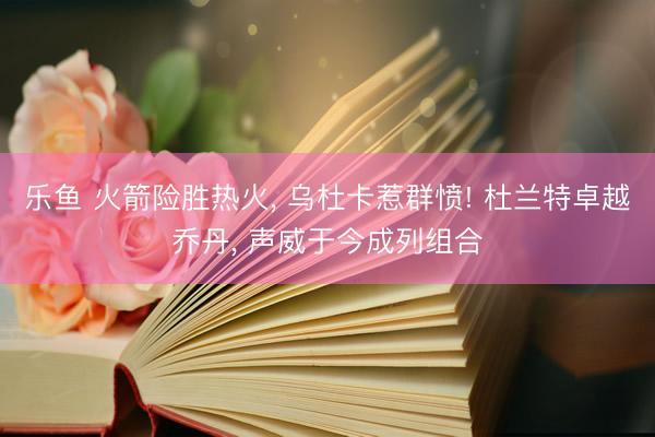 乐鱼 火箭险胜热火, 乌杜卡惹群愤! 杜兰特卓越乔丹, 声威于今成列组合