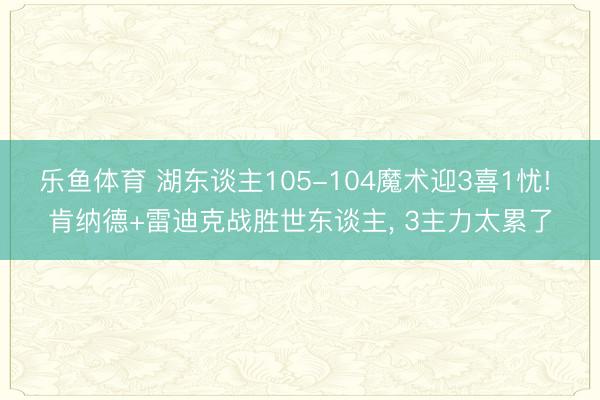 乐鱼体育 湖东谈主105-104魔术迎3喜1忧! 肯纳德+雷迪克战胜世东谈主, 3主力太累了