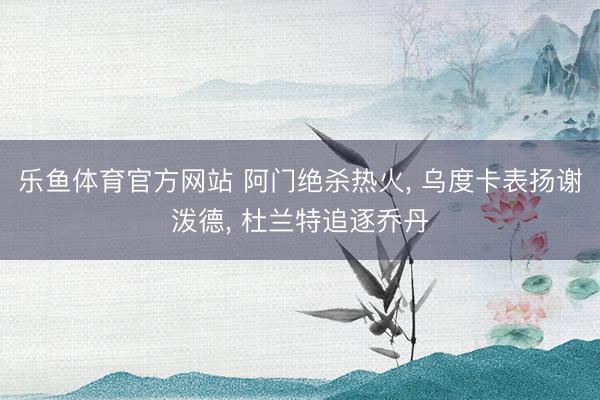 乐鱼体育官方网站 阿门绝杀热火, 乌度卡表扬谢泼德, 杜兰特追逐乔丹