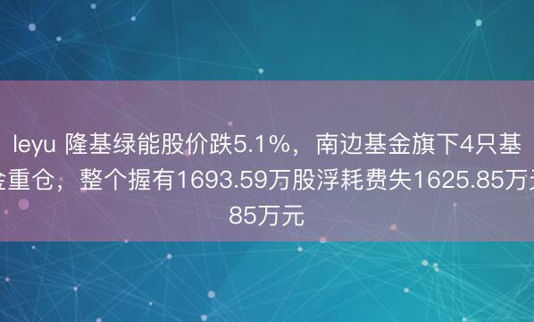 leyu 隆基绿能股价跌5.1%，南边基金旗下4只基金重仓，整个握有1693.59万股浮耗费失1625.85万元