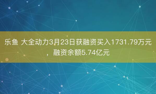 乐鱼 大全动力3月23日获融资买入1731.79万元，融资余额5.74亿元