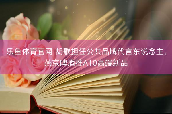 乐鱼体育官网 胡歌担任公共品牌代言东说念主，燕京啤酒推A10高端新品