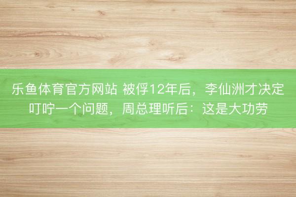 乐鱼体育官方网站 被俘12年后，李仙洲才决定叮咛一个问题，周总理听后：这是大功劳