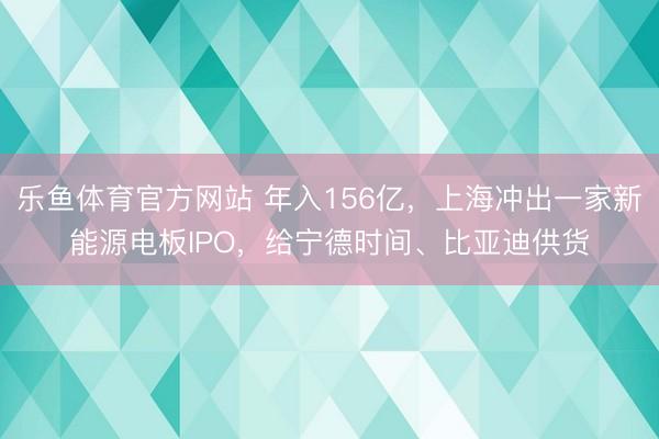 乐鱼体育官方网站 年入156亿，上海冲出一家新能源电板IPO，给宁德时间、比亚迪供货