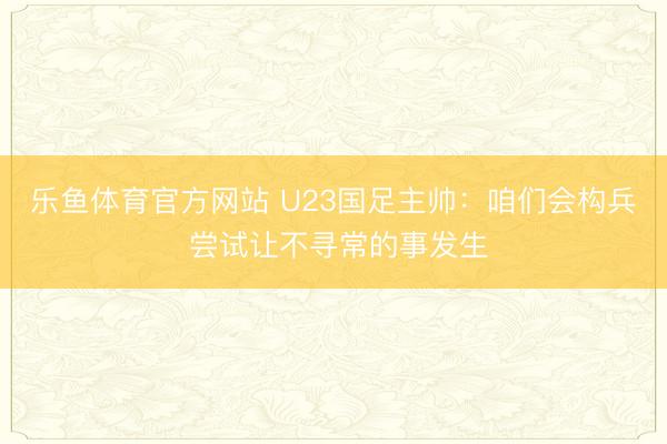乐鱼体育官方网站 U23国足主帅：咱们会构兵 尝试让不寻常的事发生
