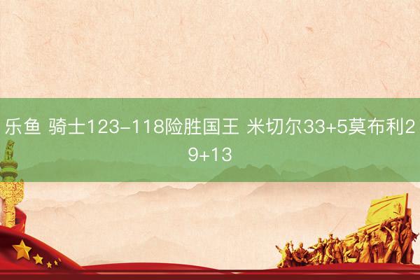 乐鱼 骑士123-118险胜国王 米切尔33+5莫布利29+13