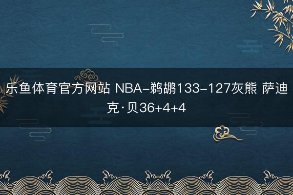 乐鱼体育官方网站 NBA-鹈鹕133-127灰熊 萨迪克·贝36+4+4