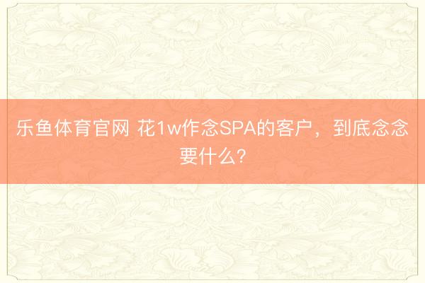 乐鱼体育官网 花1w作念SPA的客户，到底念念要什么？