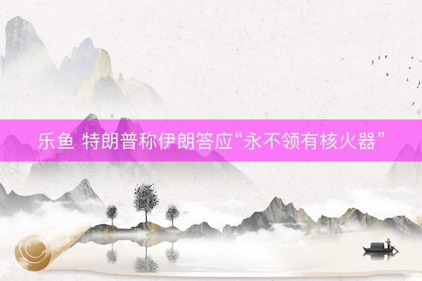 乐鱼 特朗普称伊朗答应“永不领有核火器”