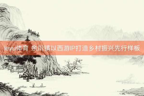 leyu体育 余川镇以西游IP打造乡村振兴先行样板