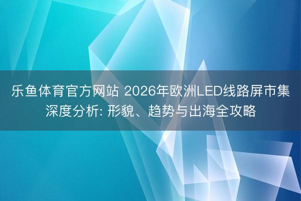 乐鱼体育官方网站 2026年欧洲LED线路屏市集深度分析: 形貌、趋势与出海全攻略