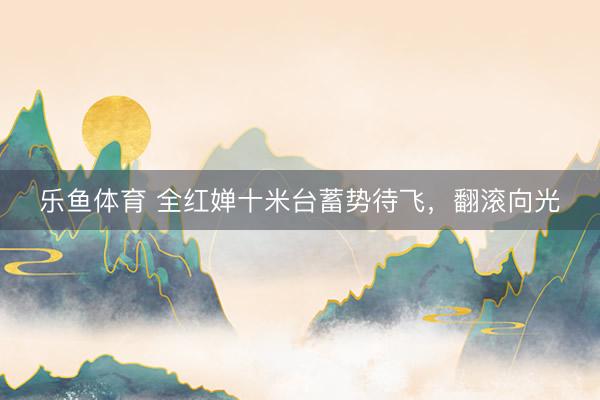 乐鱼体育 全红婵十米台蓄势待飞，翻滚向光