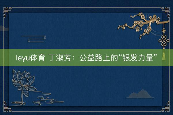 leyu体育 丁淑芳：公益路上的“银发力量”