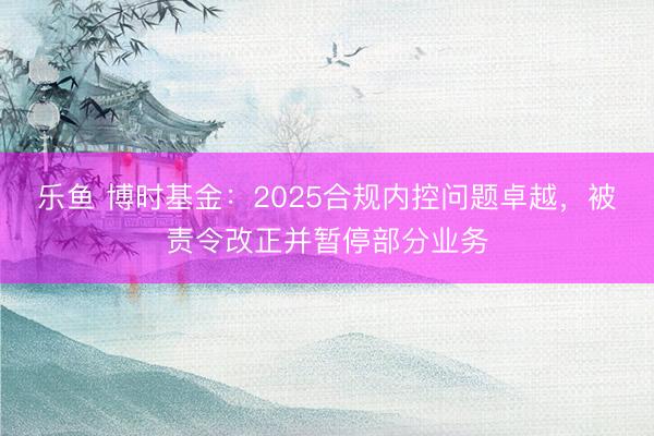 乐鱼 博时基金：2025合规内控问题卓越，被责令改正并暂停部分业务