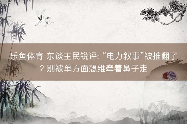 乐鱼体育 东谈主民锐评: “电力叙事”被推翻了? 别被单方面想维牵着鼻子走