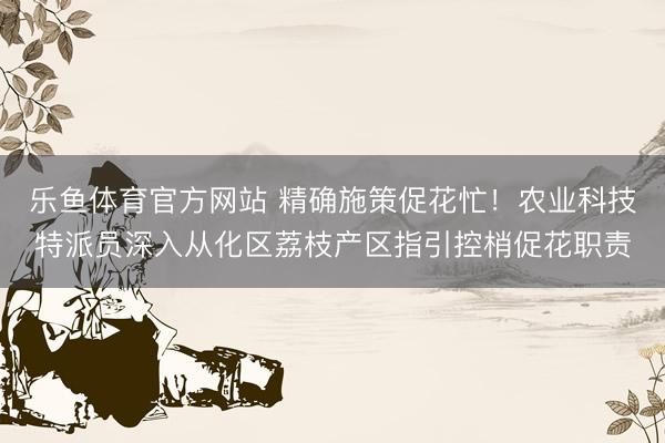 乐鱼体育官方网站 精确施策促花忙！农业科技特派员深入从化区荔枝产区指引控梢促花职责