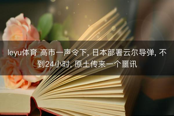 leyu体育 高市一声令下, 日本部署云尔导弹, 不到24小时, 原土传来一个噩讯
