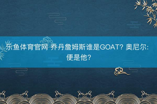 乐鱼体育官网 乔丹詹姆斯谁是GOAT? 奥尼尔: 便是他?