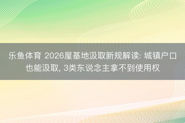 乐鱼体育 2026屋基地汲取新规解读: 城镇户口也能汲取, 3类东说念主拿不到使用权