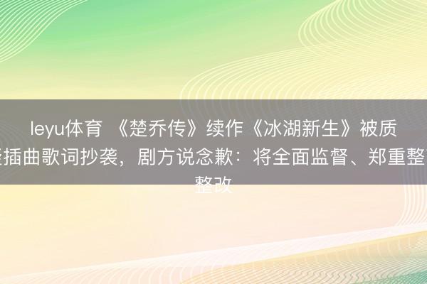 leyu体育 《楚乔传》续作《冰湖新生》被质疑插曲歌词抄袭，剧方说念歉：将全面监督、郑重整改