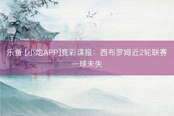 乐鱼 [小炮APP]竞彩谍报：西布罗姆近2轮联赛一球未失