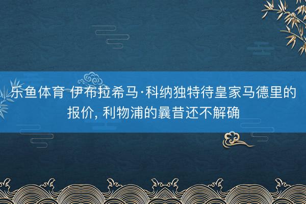 乐鱼体育 伊布拉希马·科纳独特待皇家马德里的报价， 利物浦的曩昔还不解确
