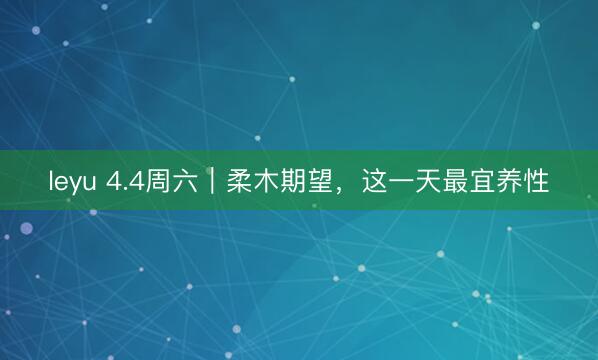 leyu 4.4周六|柔木期望,这一天最宜养性